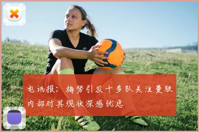 电讯报：梅努引发十多队关注曼联内部对其现状深感忧虑