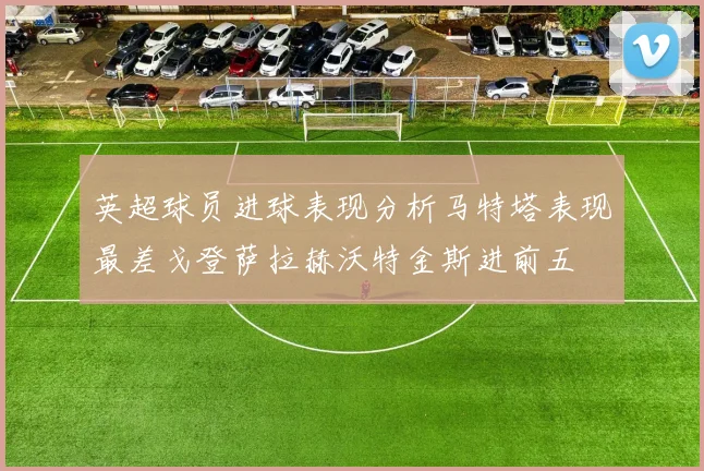 英超球员进球表现分析马特塔表现最差戈登萨拉赫沃特金斯进前五