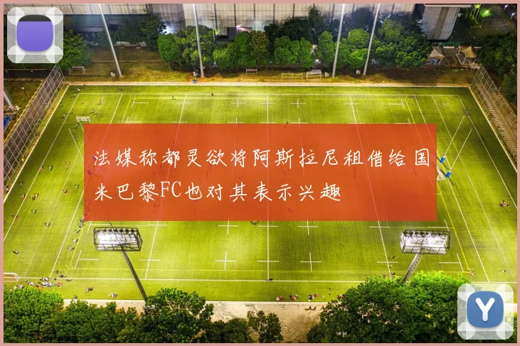 法媒称都灵欲将阿斯拉尼租借给国米巴黎FC也对其表示兴趣
