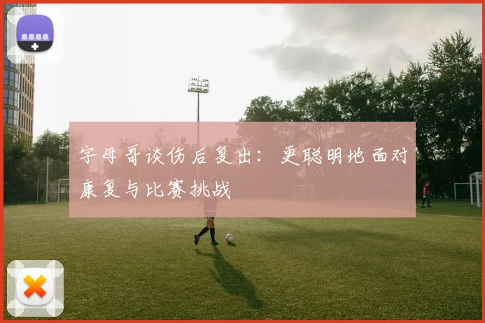 字母哥谈伤后复出：更聪明地面对康复与比赛挑战