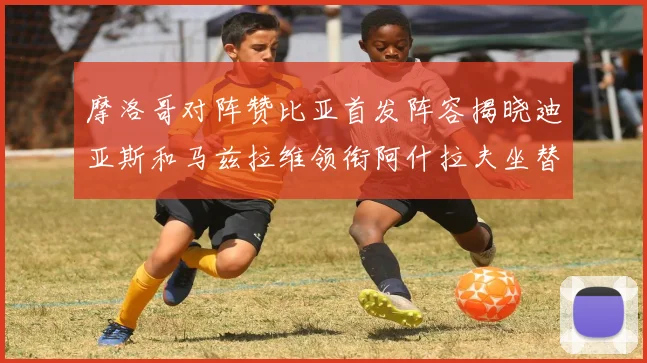摩洛哥对阵赞比亚首发阵容揭晓迪亚斯和马兹拉维领衔阿什拉夫坐替补席