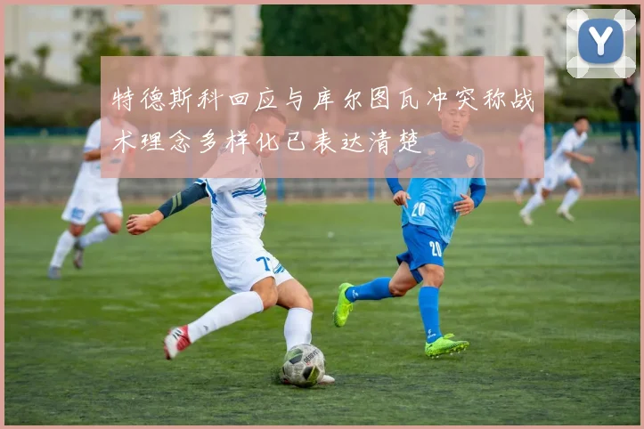特德斯科回应与库尔图瓦冲突称战术理念多样化已表达清楚