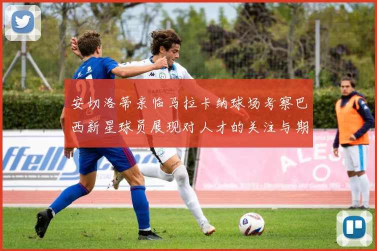安切洛蒂亲临马拉卡纳球场考察巴西新星球员展现对人才的关注与期待