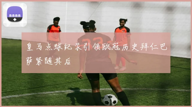 皇马点球纪录引领欧冠历史拜仁巴萨紧随其后