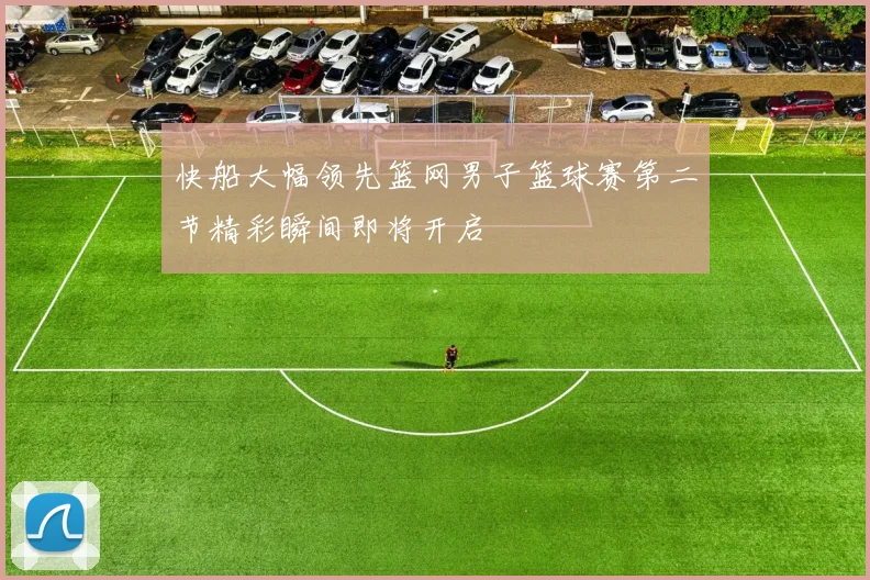 快船大幅领先篮网男子篮球赛第二节精彩瞬间即将开启