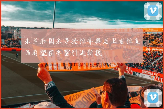米兰和国米争抢拉齐奥后卫吉拉皇马有望在冬窗引进新援