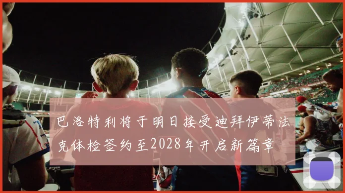 巴洛特利将于明日接受迪拜伊蒂法克体检签约至2028年开启新篇章