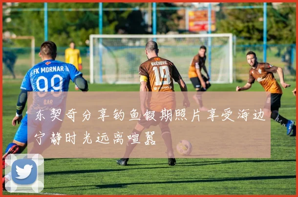 东契奇分享钓鱼假期照片享受海边宁静时光远离喧嚣