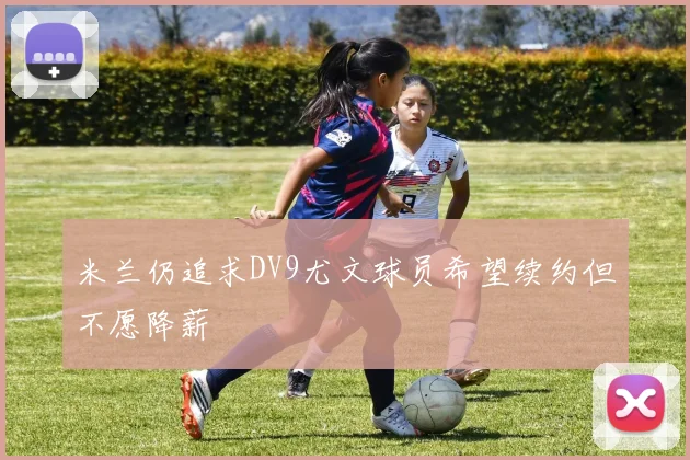 米兰仍追求DV9尤文球员希望续约但不愿降薪