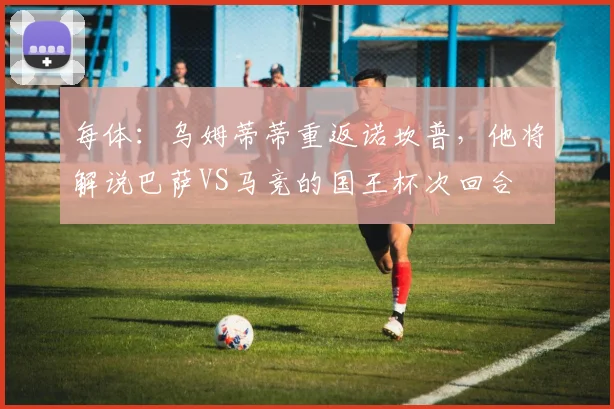每体：乌姆蒂蒂重返诺坎普，他将解说巴萨VS马竞的国王杯次回合