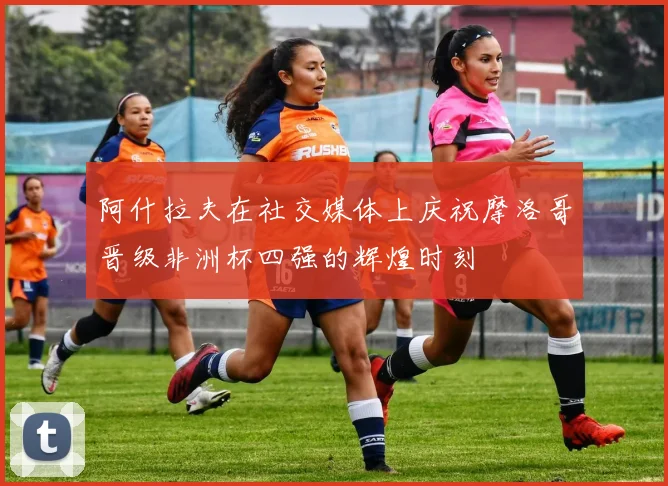 阿什拉夫在社交媒体上庆祝摩洛哥晋级非洲杯四强的辉煌时刻