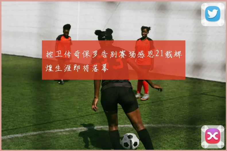 控卫传奇保罗告别赛场感恩21载辉煌生涯即将落幕