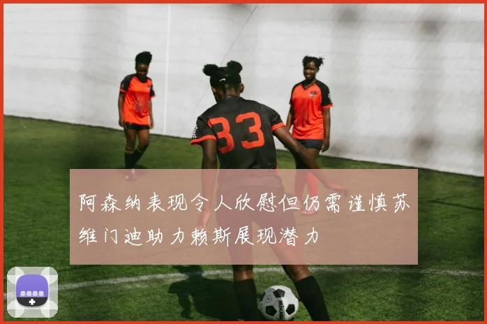 阿森纳表现令人欣慰但仍需谨慎苏维门迪助力赖斯展现潜力