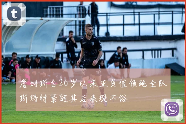 詹姆斯自26岁以来正负值领跑全队斯玛特紧随其后表现不俗