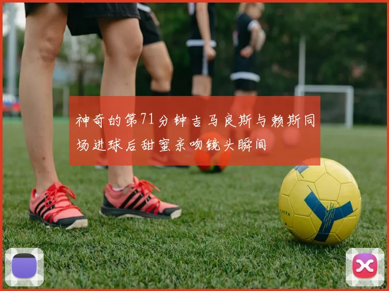 神奇的第71分钟吉马良斯与赖斯同场进球后甜蜜亲吻镜头瞬间