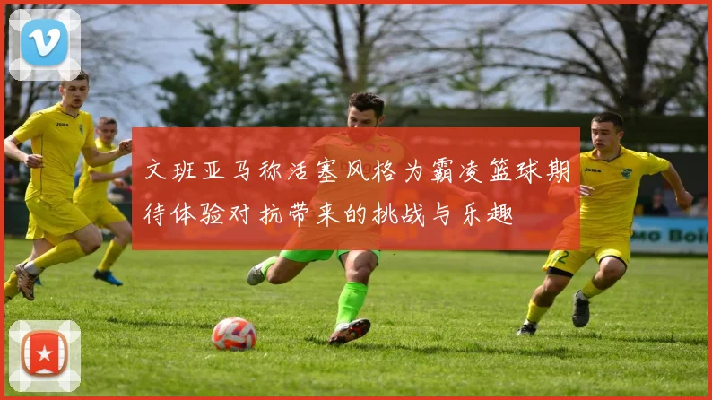 文班亚马称活塞风格为霸凌篮球期待体验对抗带来的挑战与乐趣