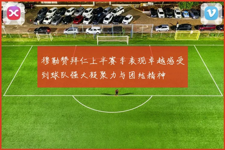 穆勒赞拜仁上半赛季表现卓越感受到球队强大凝聚力与团结精神