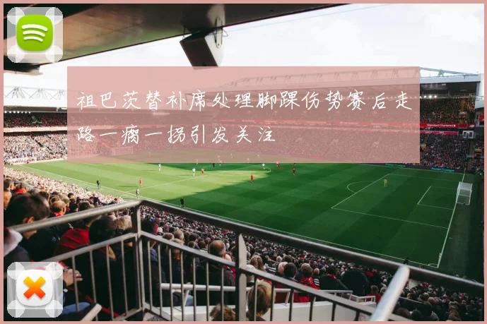 祖巴茨替补席处理脚踝伤势赛后走路一瘸一拐引发关注