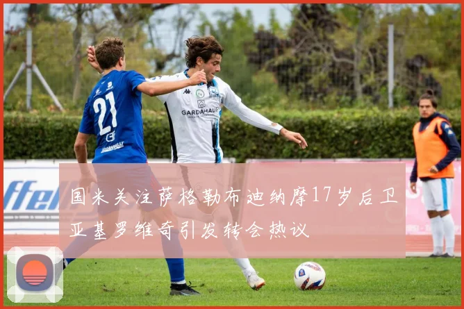 国米关注萨格勒布迪纳摩17岁后卫亚基罗维奇引发转会热议