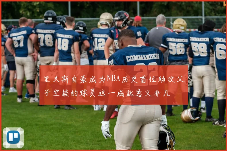 里夫斯自豪成为NBA历史首位助攻父子空接的球员这一成就意义非凡