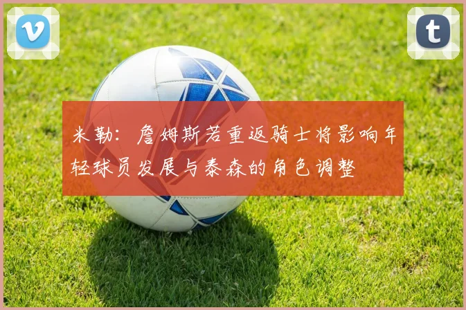 米勒：詹姆斯若重返骑士将影响年轻球员发展与泰森的角色调整