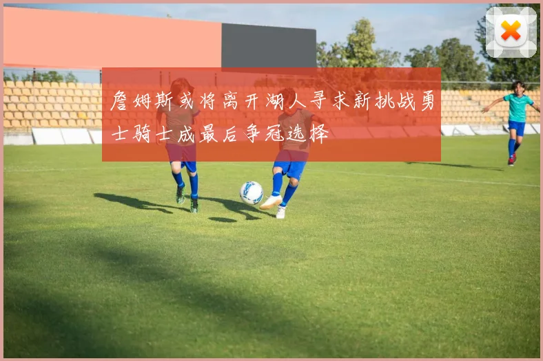 詹姆斯或将离开湖人寻求新挑战勇士骑士成最后争冠选择