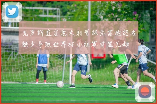 克罗斯直言意大利晋级无需抱怨名额少导致世界杯小组赛将显无趣