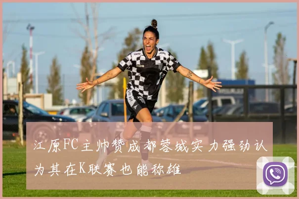 江原FC主帅赞成都蓉城实力强劲认为其在K联赛也能称雄