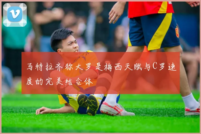 马特拉齐称大罗是梅西天赋与C罗速度的完美结合体