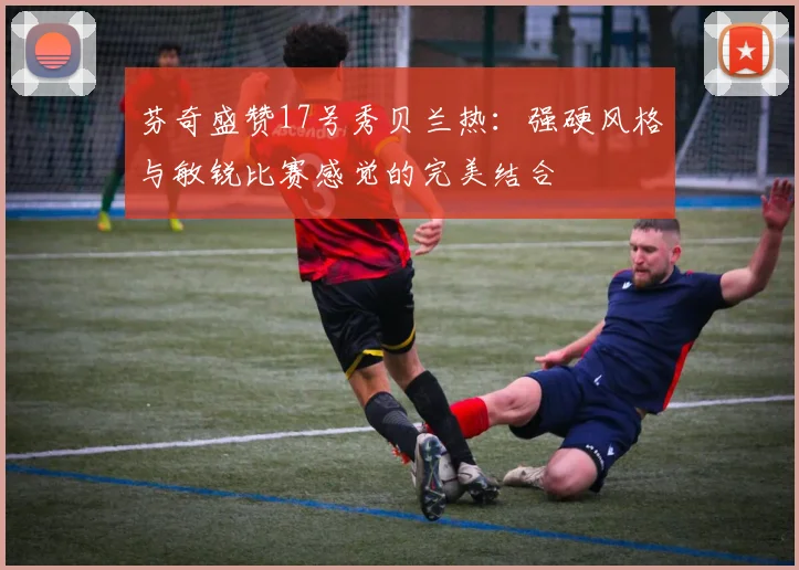 芬奇盛赞17号秀贝兰热：强硬风格与敏锐比赛感觉的完美结合