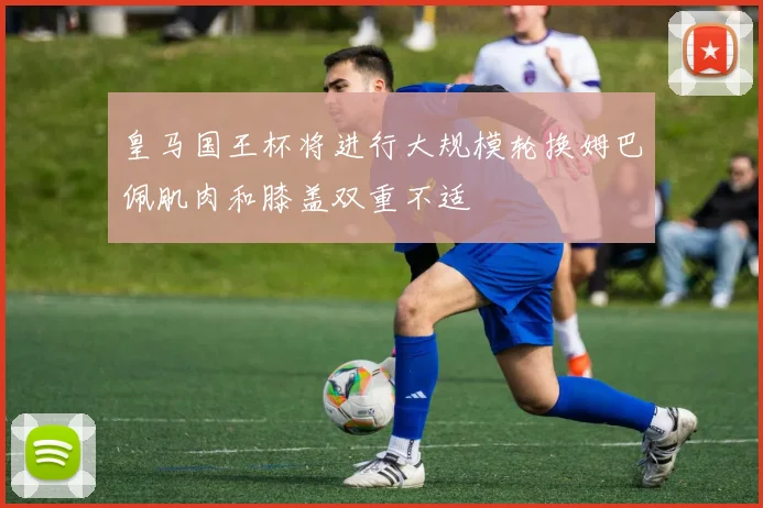 皇马国王杯将进行大规模轮换姆巴佩肌肉和膝盖双重不适