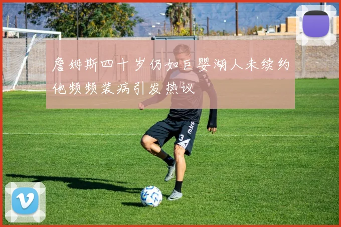 詹姆斯四十岁仍如巨婴湖人未续约他频频装病引发热议