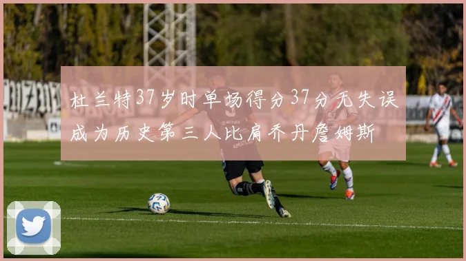 杜兰特37岁时单场得分37分无失误成为历史第三人比肩乔丹詹姆斯