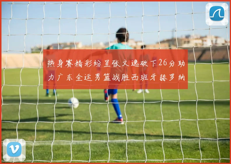 热身赛精彩纷呈张文逸砍下26分助力广东全运男篮战胜西班牙赫罗纳队