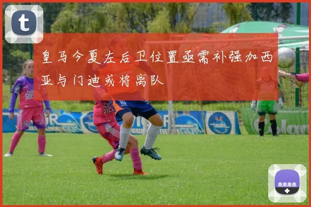 皇马今夏左后卫位置亟需补强加西亚与门迪或将离队