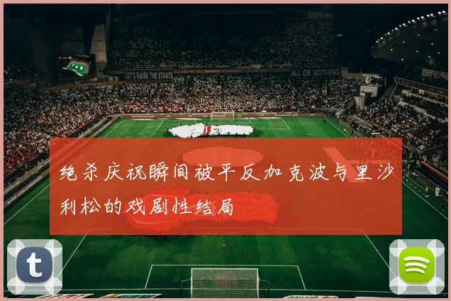 绝杀庆祝瞬间被平反加克波与里沙利松的戏剧性结局