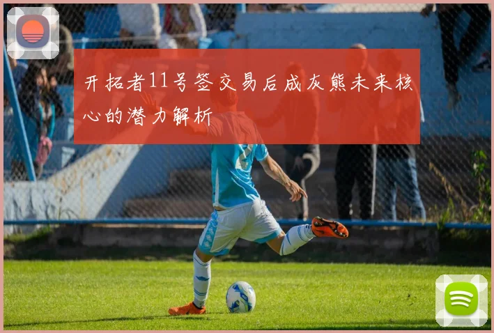 开拓者11号签交易后成灰熊未来核心的潜力解析