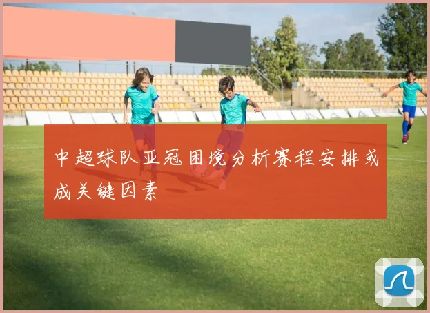 中超球队亚冠困境分析赛程安排或成关键因素