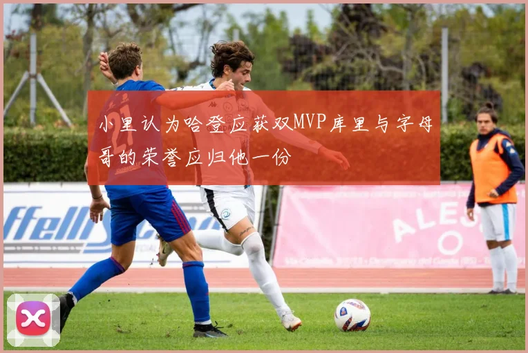 小里认为哈登应获双MVP库里与字母哥的荣誉应归他一份