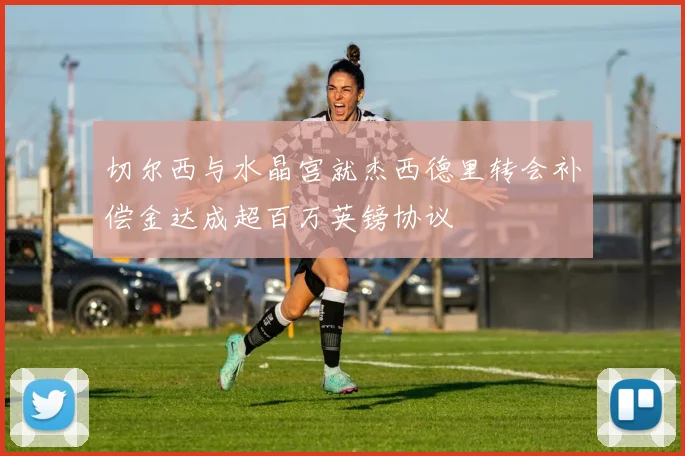 切尔西与水晶宫就杰西德里转会补偿金达成超百万英镑协议