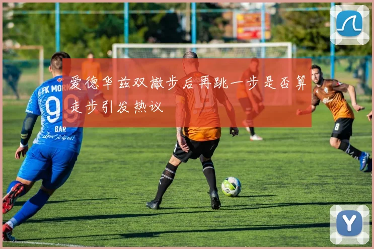 爱德华兹双撤步后再跳一步是否算走步引发热议