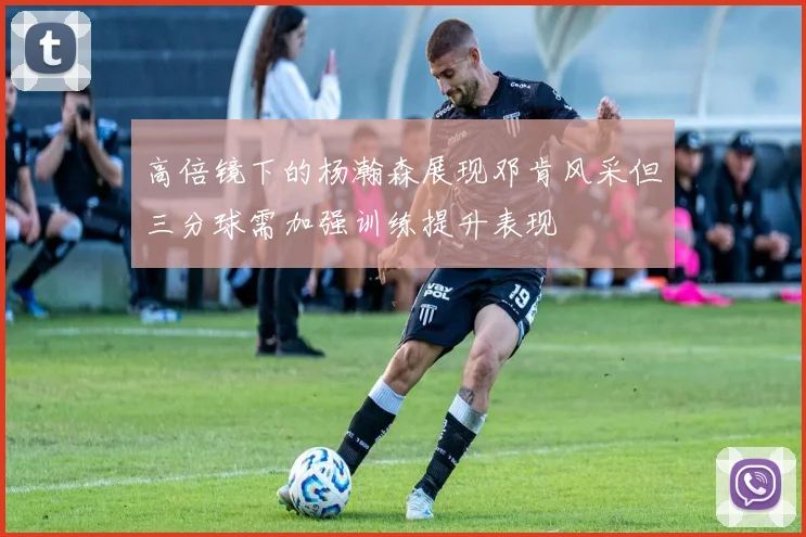 高倍镜下的杨瀚森展现邓肯风采但三分球需加强训练提升表现