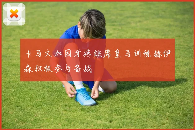 卡马文加因牙疼缺席皇马训练赫伊森积极参与备战