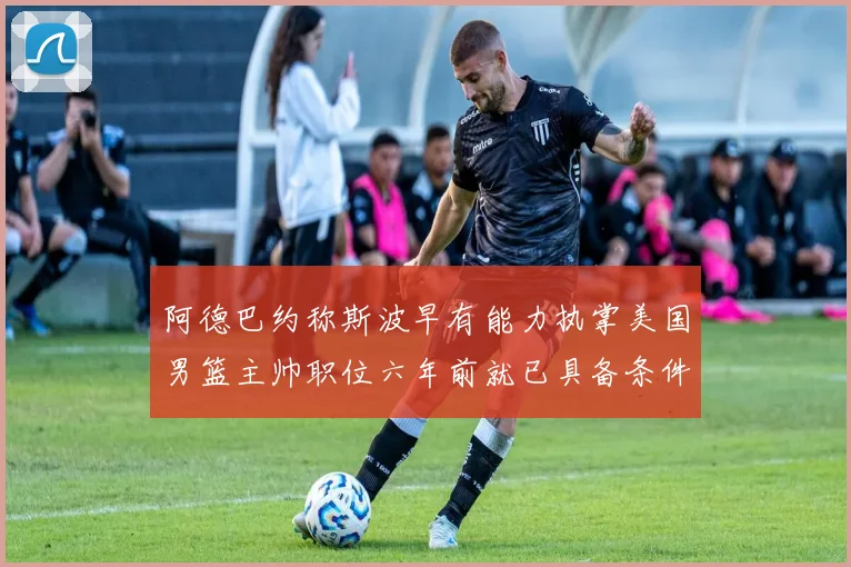 阿德巴约称斯波早有能力执掌美国男篮主帅职位六年前就已具备条件